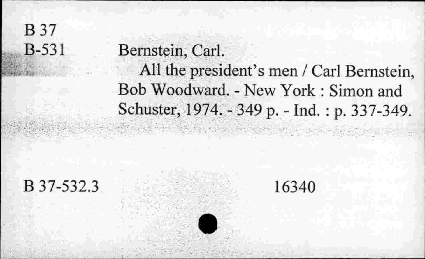 ﻿B 37
B-531
Bernstein, Carl.
All the president’s men / Carl Bernstein, Bob Woodward. - New York : Simon and Schuster, 1974. - 349 p. - Ind. : p. 337-349.
B 37-532.3
16340